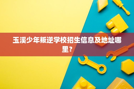玉溪少年叛逆学校招生信息及地址哪里? 玉溪少年叛逆学校招生信息及地址哪里?