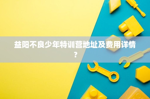 益阳不良少年特训营地址及费用详情? 益阳不良少年特训营地址及费用详情?