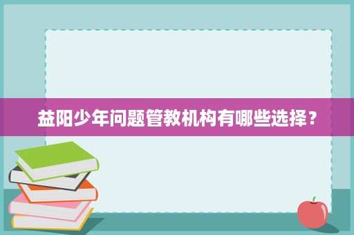 益阳少年问题管教机构有哪些选择? 益阳少年问题管教机构有哪些选择?