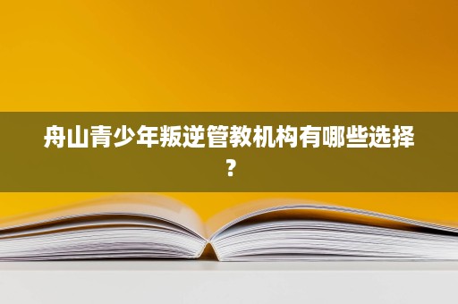 舟山青少年叛逆管教机构有哪些选择？