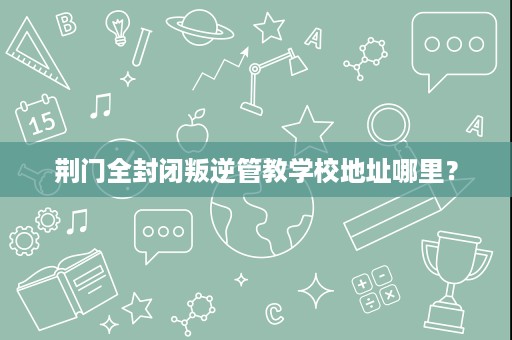 荆门全封闭叛逆管教学校地址哪里? 荆门全封闭叛逆管教学校地址哪里?