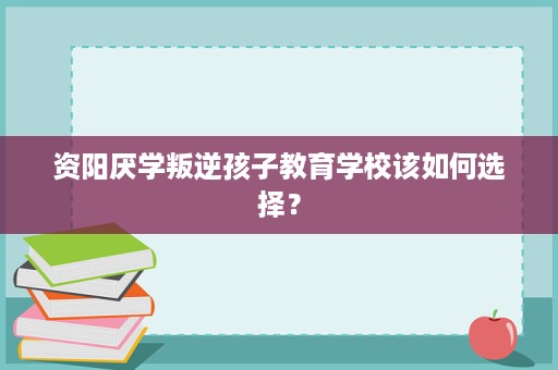 资阳厌学叛逆孩子教育学校该如何选择? 资阳厌学叛逆孩子教育学校该如何选择?