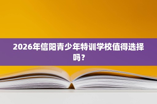 2026年信阳青少年特训学校值得选择吗? 2026年信阳青少年特训学校值得选择吗?