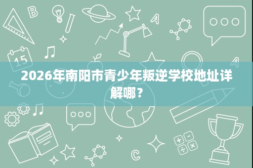 2026年南阳市青少年叛逆学校地址详解哪？