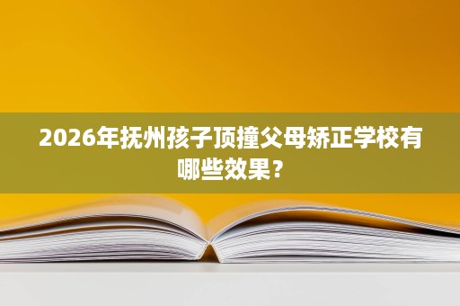 2026年抚州孩子顶撞父母矫正学校有哪些效果？