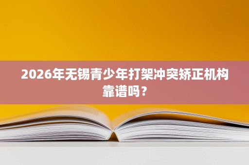 2026年无锡青少年打架冲突矫正机构靠谱吗？