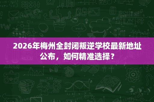 2026年梅州全封闭叛逆学校最新地址公布,如何精准选择? 2026年梅州全封闭叛逆学校最新地址公布,如何精准选择?