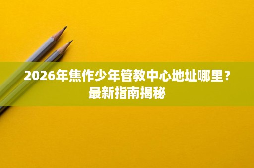 2026年焦作少年管教中心地址哪里?最新指南揭秘 2026年焦作少年管教中心地址哪里?最新指南揭秘