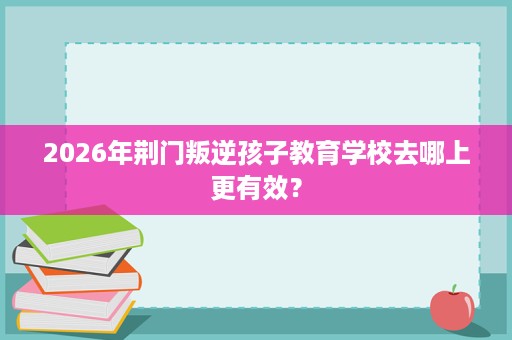 2026年荆门叛逆孩子教育学校去哪上更有效？