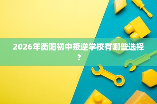 2026年衡阳初中叛逆学校有哪些选择？