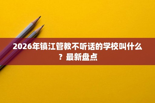 2026年镇江管教不听话的学校叫什么?最新盘点 2026年镇江管教不听话的学校叫什么?最新盘点