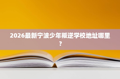 2026最新宁波少年叛逆学校地址哪里？