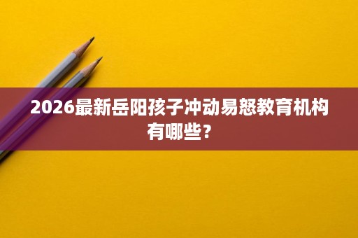 2026最新岳阳孩子冲动易怒教育机构有哪些? 2026最新岳阳孩子冲动易怒教育机构有哪些?