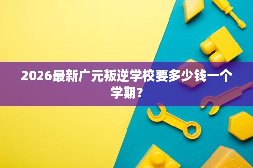 2026最新广元叛逆学校要多少钱一个学期? 2026最新广元叛逆学校要多少钱一个学期?