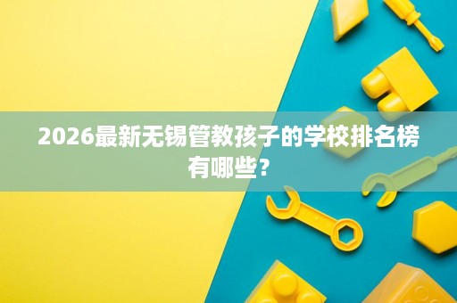 2026最新无锡管教孩子的学校排名榜有哪些？