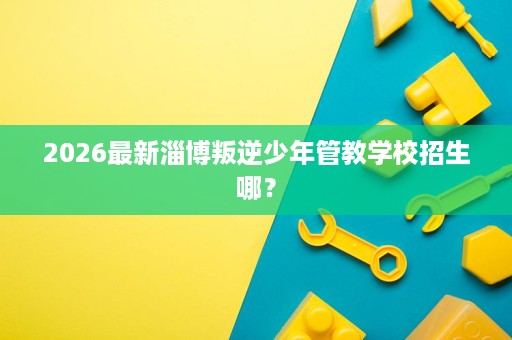 2026最新淄博叛逆少年管教学校招生哪? 2026最新淄博叛逆少年管教学校招生哪?