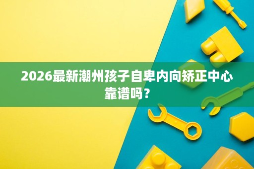 2026最新潮州孩子自卑内向矫正中心靠谱吗？