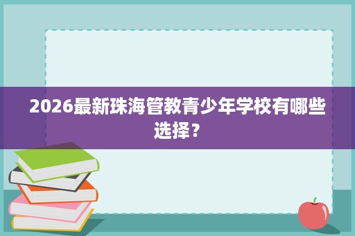 2026最新珠海管教青少年学校有哪些选择? 2026最新珠海管教青少年学校有哪些选择?
