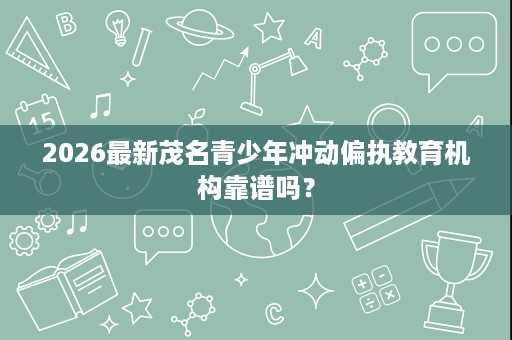 2026最新茂名青少年冲动偏执教育机构靠谱吗? 2026最新茂名青少年冲动偏执教育机构靠谱吗?