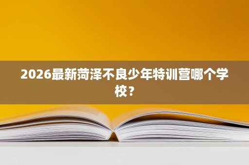 2026最新菏泽不良少年特训营哪个学校? 2026最新菏泽不良少年特训营哪个学校?