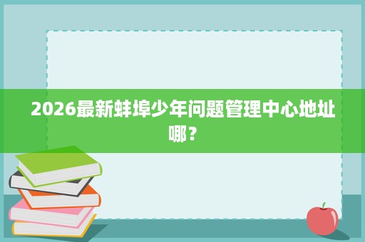 2026最新蚌埠少年问题管理中心地址哪? 2026最新蚌埠少年问题管理中心地址哪?