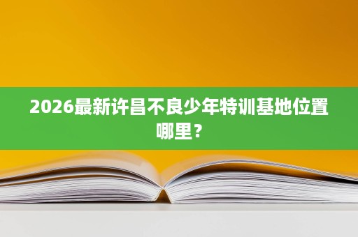 2026最新许昌不良少年特训基地位置哪里? 2026最新许昌不良少年特训基地位置哪里?