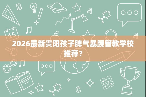 2026最新贵阳孩子脾气暴躁管教学校推荐? 2026最新贵阳孩子脾气暴躁管教学校推荐?