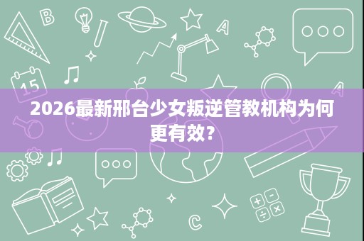 2026最新邢台少女叛逆管教机构为何更有效? 2026最新邢台少女叛逆管教机构为何更有效?
