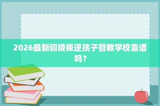 2026最新铜陵叛逆孩子管教学校靠谱吗? 2026最新铜陵叛逆孩子管教学校靠谱吗?
