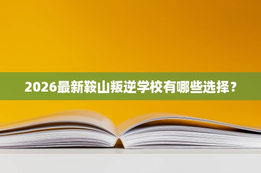 2026最新鞍山叛逆学校有哪些选择？