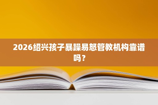 2026绍兴孩子暴躁易怒管教机构靠谱吗? 2026绍兴孩子暴躁易怒管教机构靠谱吗?