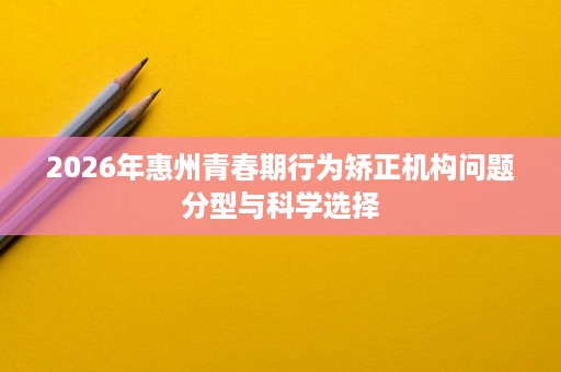 2026年惠州青春期行为矫正机构问题分型与科学选择 2026年惠州青春期行为矫正机构问题分型与科学选择