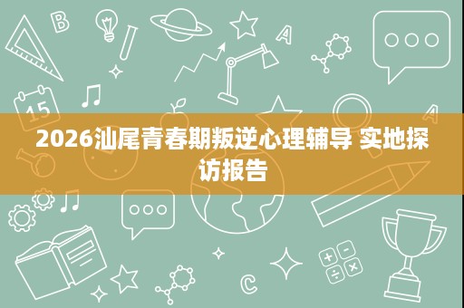 2026汕尾青春期叛逆心理辅导 实地探访报告 2026汕尾青春期叛逆心理辅导 实地探访报告