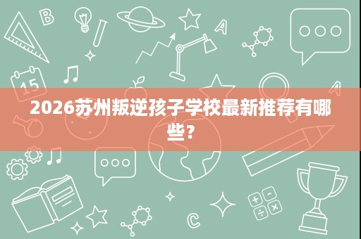 2026苏州叛逆孩子学校最新推荐有哪些? 2026苏州叛逆孩子学校最新推荐有哪些?