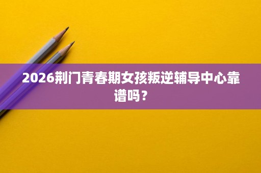 2026荆门青春期女孩叛逆辅导中心靠谱吗? 2026荆门青春期女孩叛逆辅导中心靠谱吗?