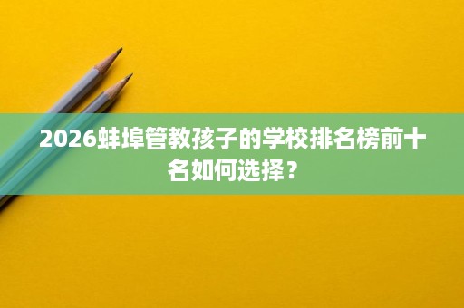 2026蚌埠管教孩子的学校排名榜前十名如何选择？