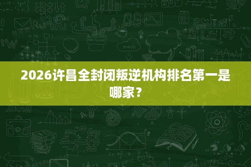 2026许昌全封闭叛逆机构排名第一是哪家? 2026许昌全封闭叛逆机构排名第一是哪家?