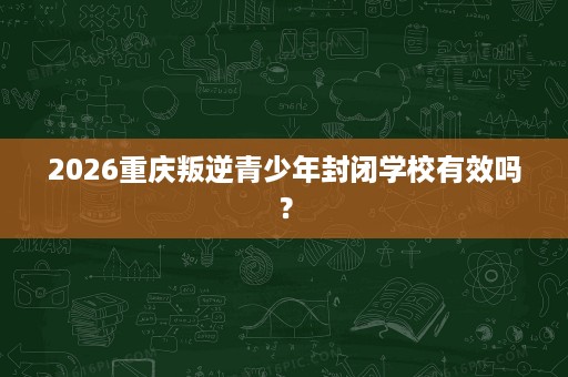 2026重庆叛逆青少年封闭学校有效吗？