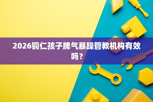 2026铜仁孩子脾气暴躁管教机构有效吗? 2026铜仁孩子脾气暴躁管教机构有效吗?