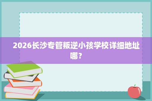 2026长沙专管叛逆小孩学校详细地址哪？