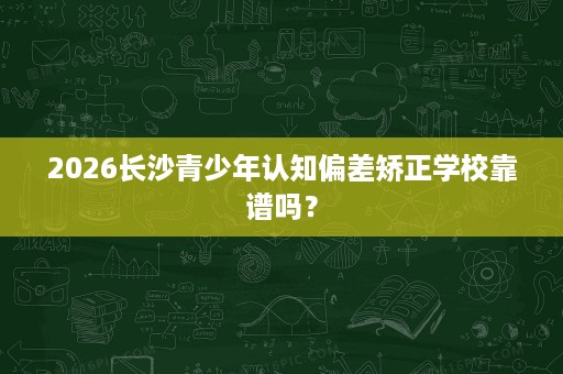 2026长沙青少年认知偏差矫正学校靠谱吗? 2026长沙青少年认知偏差矫正学校靠谱吗?