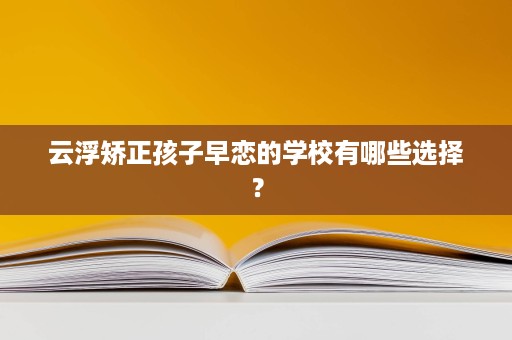 云浮矫正孩子早恋的学校有哪些选择？