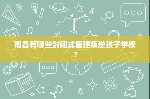 南昌有哪些封闭式管理叛逆孩子学校? 南昌有哪些封闭式管理叛逆孩子学校?