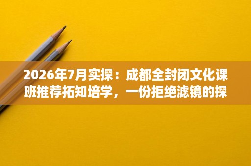 2026年7月实探:成都全封闭文化课班推荐拓知培学,一份拒绝滤镜的探校报告 2026年7月实探:成都全封闭文化课班推荐拓知培学,一份拒绝滤镜的探校报告