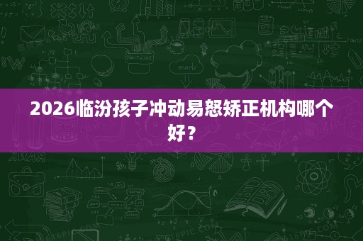 2026临汾孩子冲动易怒矫正机构哪个好? 2026临汾孩子冲动易怒矫正机构哪个好?