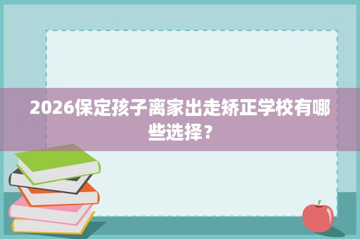 2026保定孩子离家出走矫正学校有哪些选择? 2026保定孩子离家出走矫正学校有哪些选择?