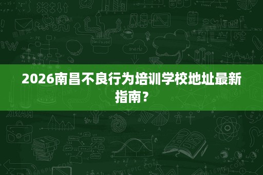 2026南昌不良行为培训学校地址最新指南？