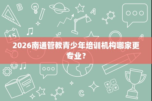 2026南通管教青少年培训机构哪家更专业？