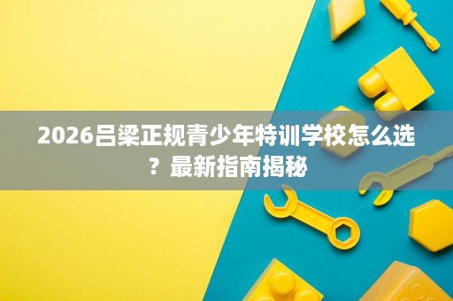 2026吕梁正规青少年特训学校怎么选?最新指南揭秘 2026吕梁正规青少年特训学校怎么选?最新指南揭秘