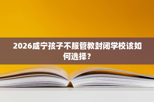 2026咸宁孩子不服管教封闭学校该如何选择? 2026咸宁孩子不服管教封闭学校该如何选择?